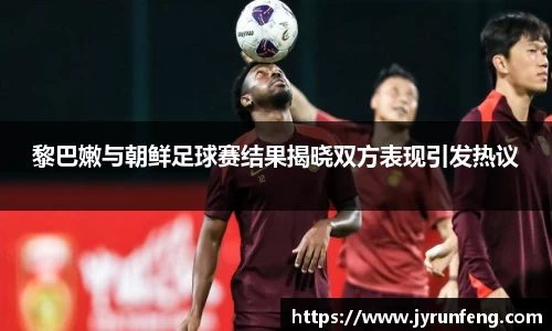 黎巴嫩与朝鲜足球赛结果揭晓双方表现引发热议